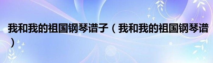 我和我的祖国钢琴谱子（我和我的祖国钢琴谱）