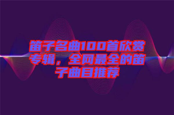 笛子名曲100首欣赏专辑，全网最全的笛子曲目推荐