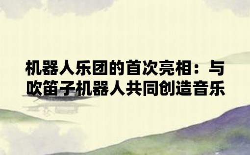 机器人乐团的首次亮相：与吹笛子机器人共同创造音乐奇迹