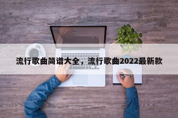 流行歌曲简谱大全，流行歌曲2022最新款