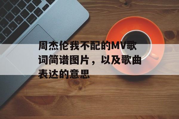 周杰伦我不配的MV歌词简谱图片，以及歌曲表达的意思